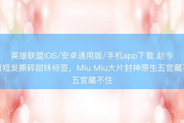 英雄联盟IOS/安卓通用版/手机app下载 赵今麦剪短发撕碎甜妹标签，Miu Miu大片封神原生五官藏不住