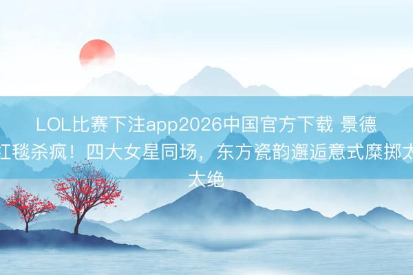 LOL比赛下注app2026中国官方下载 景德镇红毯杀疯！四大女星同场，东方瓷韵邂逅意式糜掷太绝