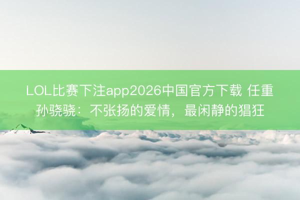 LOL比赛下注app2026中国官方下载 任重孙骁骁：不张扬的爱情，最闲静的猖狂