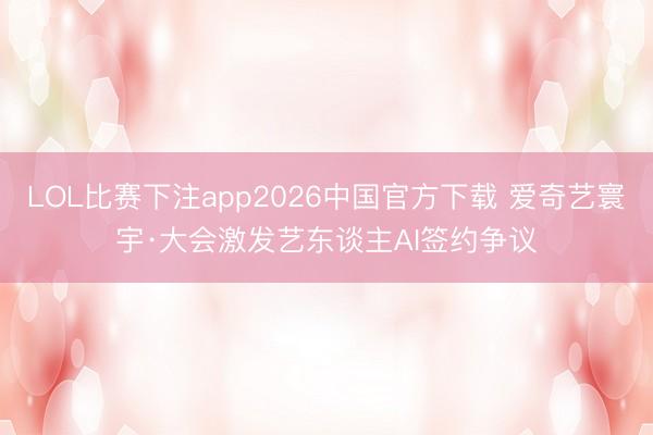 LOL比赛下注app2026中国官方下载 爱奇艺寰宇·大会激发艺东谈主AI签约争议