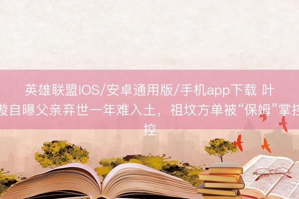 英雄联盟IOS/安卓通用版/手机app下载 叶璇自曝父亲弃世一年难入土，祖坟方单被“保姆”掌控