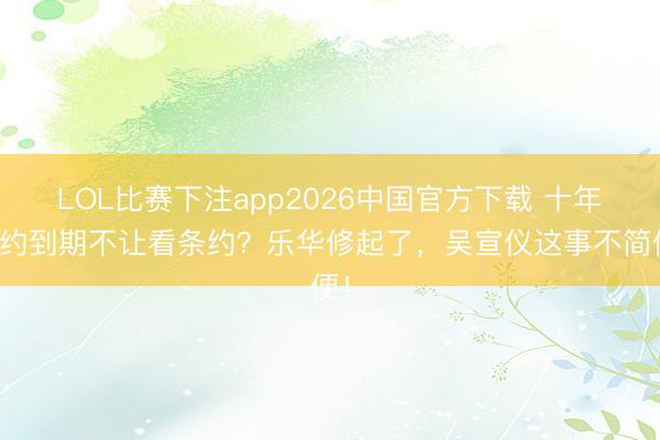 LOL比赛下注app2026中国官方下载 十年合约到期不让看条约？乐华修起了，吴宣仪这事不简便！