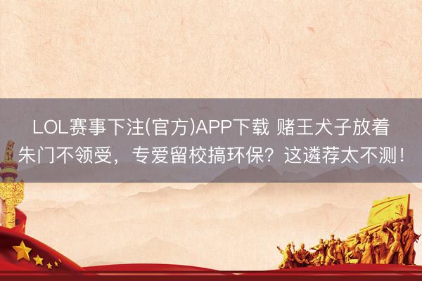 LOL赛事下注(官方)APP下载 赌王犬子放着朱门不领受，专爱留校搞环保？这遴荐太不测！