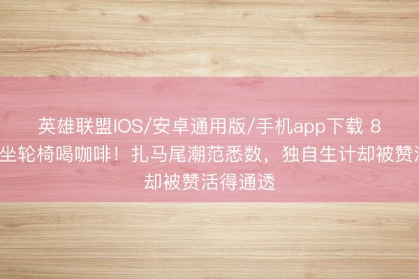 英雄联盟IOS/安卓通用版/手机app下载 89岁谢贤坐轮椅喝咖啡！扎马尾潮范悉数，独自生计却被赞活得通透