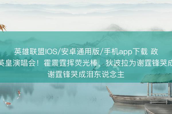 英雄联盟IOS/安卓通用版/手机app下载 政商大佬挤爆英皇演唱会！霍震霆挥荧光棒，狄波拉为谢霆锋哭成泪东说念主
