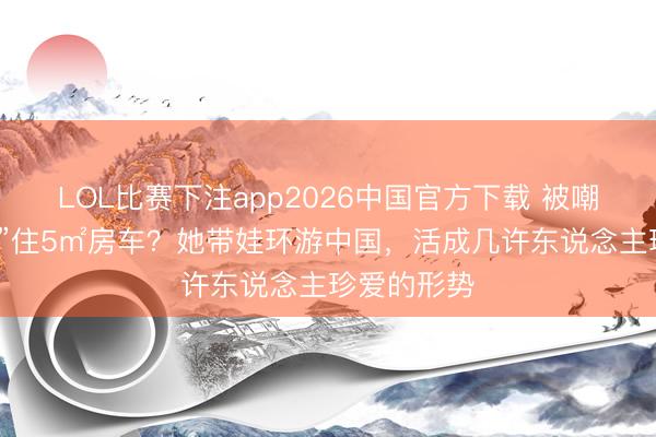 LOL比赛下注app2026中国官方下载 被嘲“最惨超女”住5㎡房车？她带娃环游中国，活成几许东说念主珍爱的形势