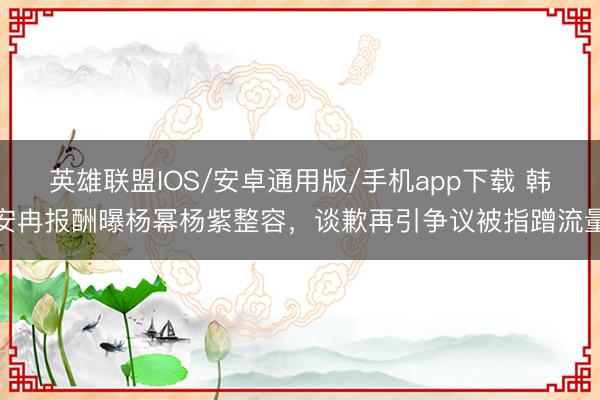 英雄联盟IOS/安卓通用版/手机app下载 韩安冉报酬曝杨幂杨紫整容，谈歉再引争议被指蹭流量