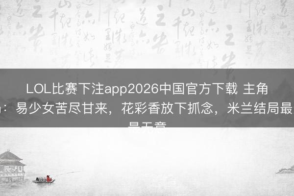 LOL比赛下注app2026中国官方下载 主角结局：易少女苦尽甘来，花彩香放下抓念，米兰结局最无意
