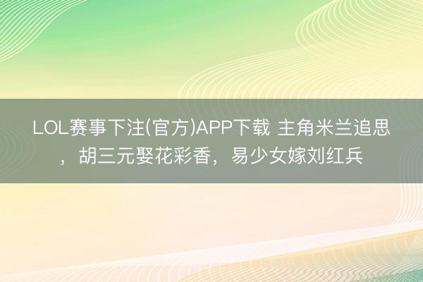 LOL赛事下注(官方)APP下载 主角米兰追思，胡三元娶花彩香，易少女嫁刘红兵