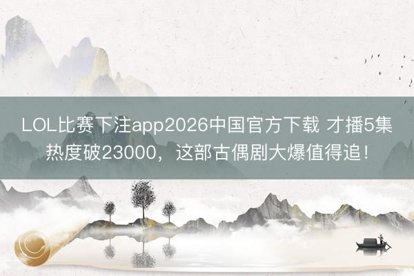 LOL比赛下注app2026中国官方下载 才播5集热度破23000，这部古偶剧大爆值得追！