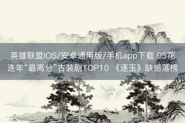 英雄联盟IOS/安卓通用版/手机app下载 95花连年“最高分”古装剧TOP10 《逐玉》缺憾落榜