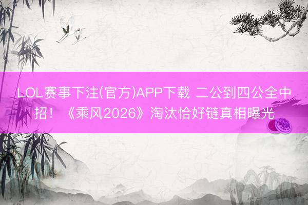 LOL赛事下注(官方)APP下载 二公到四公全中招！《乘风2026》淘汰恰好链真相曝光