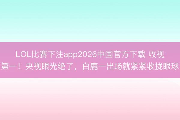LOL比赛下注app2026中国官方下载 收视第一！央视眼光绝了，白鹿一出场就紧紧收拢眼球