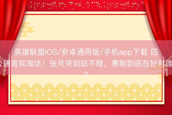 英雄联盟IOS/安卓通用版/手机app下载 四公通宵双淘汰！张月哭到站不稳，赛制到底在针对谁？