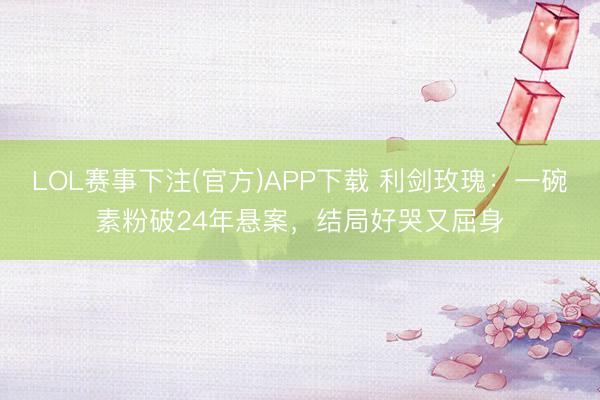 LOL赛事下注(官方)APP下载 利剑玫瑰:一碗素粉破24年悬案,结局好哭又屈身