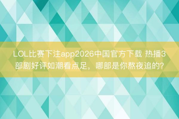 LOL比赛下注app2026中国官方下载 热播3部剧好评如潮看点足，哪部是你熬夜追的？