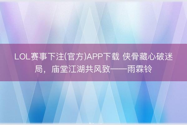 LOL赛事下注(官方)APP下载 侠骨藏心破迷局，庙堂江湖共风致——雨霖铃