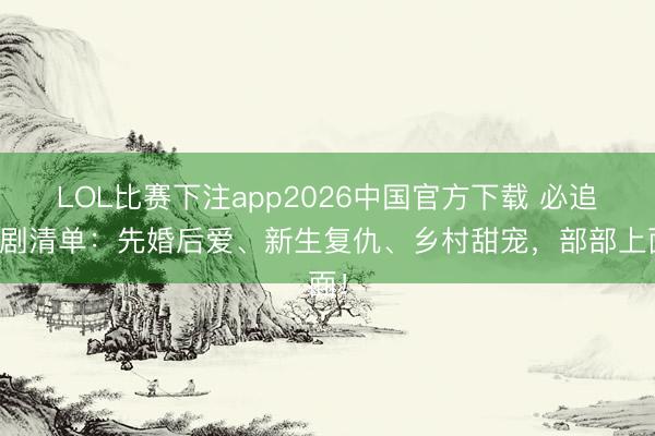 LOL比赛下注app2026中国官方下载 必追短剧清单：先婚后爱、新生复仇、乡村甜宠，部部上面！