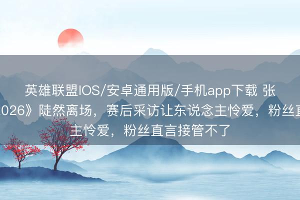 英雄联盟IOS/安卓通用版/手机app下载 张碧晨《歌手2026》陡然离场，赛后采访让东说念主怜爱，粉丝直言接管不了