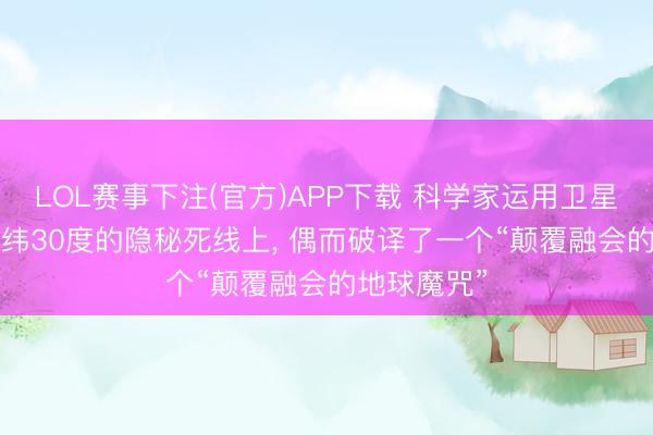 LOL赛事下注(官方)APP下载 科学家运用卫星定位， 在北纬30度的隐秘死线上， 偶而破译了一个“颠覆融会的地球魔咒”