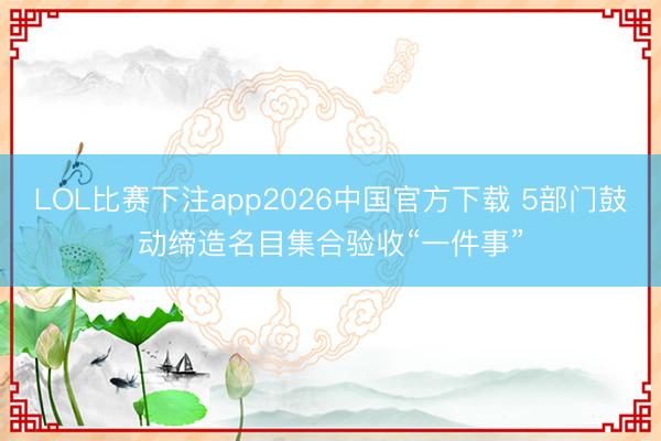 LOL比赛下注app2026中国官方下载 5部门鼓动缔造名目集合验收“一件事”