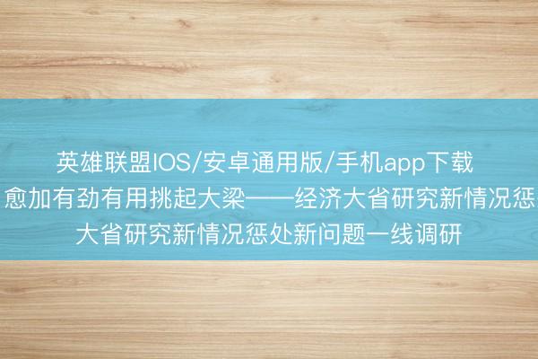 英雄联盟IOS/安卓通用版/手机app下载 经济大省调研行|愈加有劲有用挑起大梁——经济大省研究新情况惩处新问题一线调研