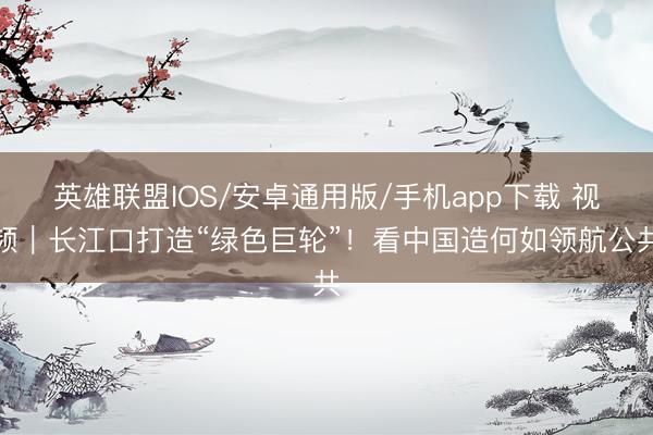 英雄联盟IOS/安卓通用版/手机app下载 视频|长江口打造“绿色巨轮”!看中国造何如领航公共