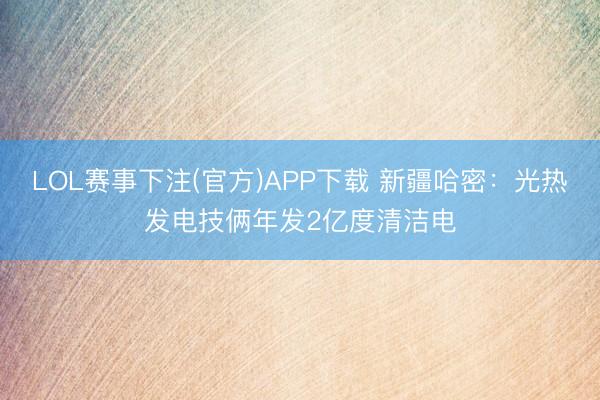 LOL赛事下注(官方)APP下载 新疆哈密：光热发电技俩年发2亿度清洁电