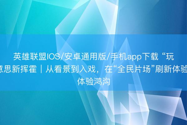 英雄联盟IOS/安卓通用版/手机app下载 “玩”好意思新挥霍｜从看景到入戏，在“全民片场”刷新体验鸿沟