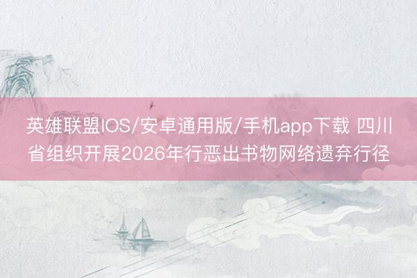 英雄联盟IOS/安卓通用版/手机app下载 四川省组织开展2026年行恶出书物网络遗弃行径