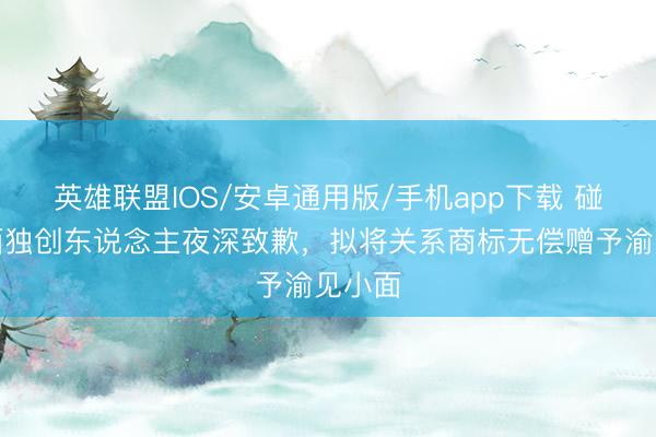 英雄联盟IOS/安卓通用版/手机app下载 碰见小面独创东说念主夜深致歉,拟将关系商标无偿赠予渝见小面