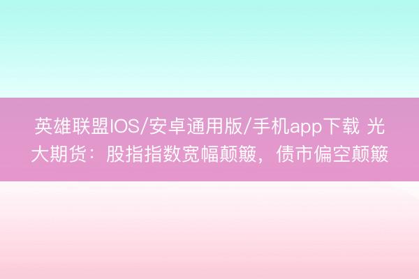 英雄联盟IOS/安卓通用版/手机app下载 光大期货：股指指数宽幅颠簸，债市偏空颠簸