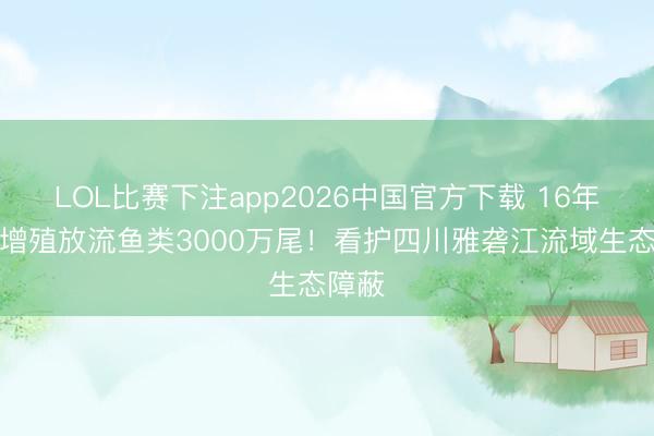 LOL比赛下注app2026中国官方下载 16年累计增殖放流鱼类3000万尾！看护四川雅砻江流域生态障蔽
