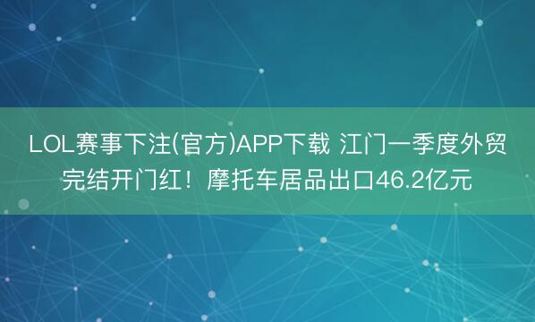 LOL赛事下注(官方)APP下载 江门一季度外贸完结开门红!摩托车居品出口46.2亿元
