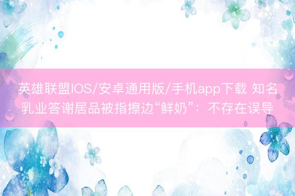 英雄联盟IOS/安卓通用版/手机app下载 知名乳业答谢居品被指擦边“鲜奶”：不存在误导