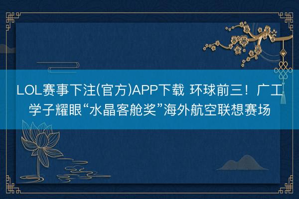 LOL赛事下注(官方)APP下载 环球前三!广工学子耀眼“水晶客舱奖”海外航空联想赛场