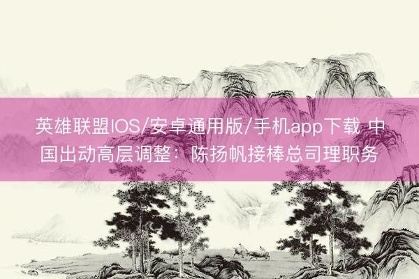 英雄联盟IOS/安卓通用版/手机app下载 中国出动高层调整:陈扬帆接棒总司理职务