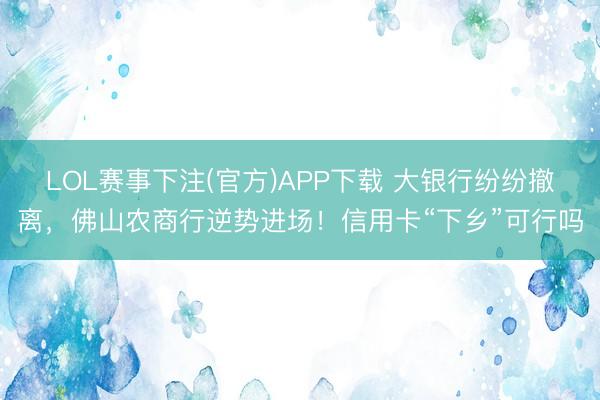 LOL赛事下注(官方)APP下载 大银行纷纷撤离，佛山农商行逆势进场！信用卡“下乡”可行吗