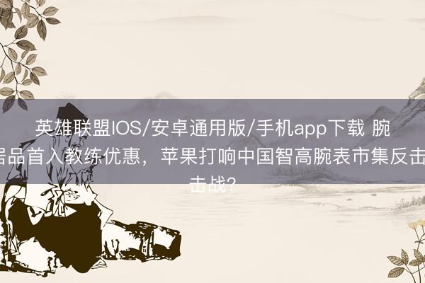 英雄联盟IOS/安卓通用版/手机app下载 腕表居品首入教练优惠，苹果打响中国智高腕表市集反击战？