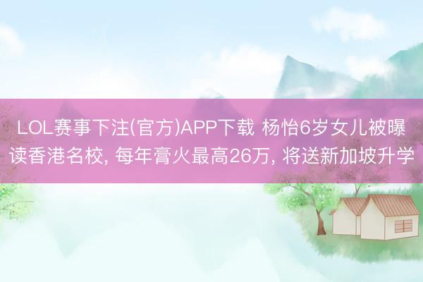 LOL赛事下注(官方)APP下载 杨怡6岁女儿被曝读香港名校， 每年膏火最高26万， 将送新加坡升学
