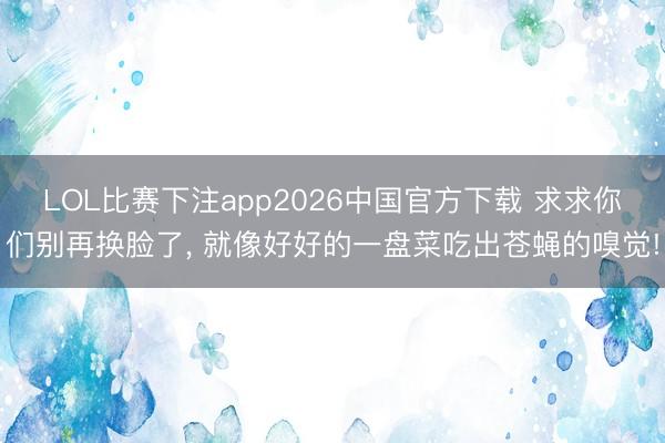 LOL比赛下注app2026中国官方下载 求求你们别再换脸了， 就像好好的一盘菜吃出苍蝇的嗅觉!