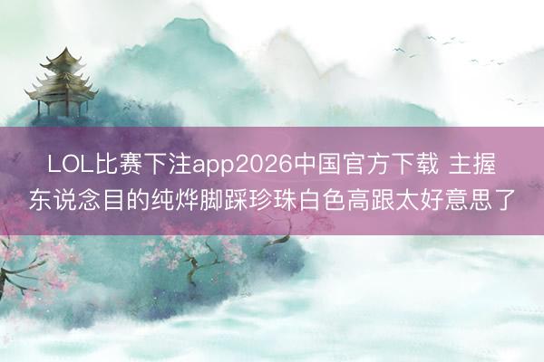 LOL比赛下注app2026中国官方下载 主握东说念目的纯烨脚踩珍珠白色高跟太好意思了