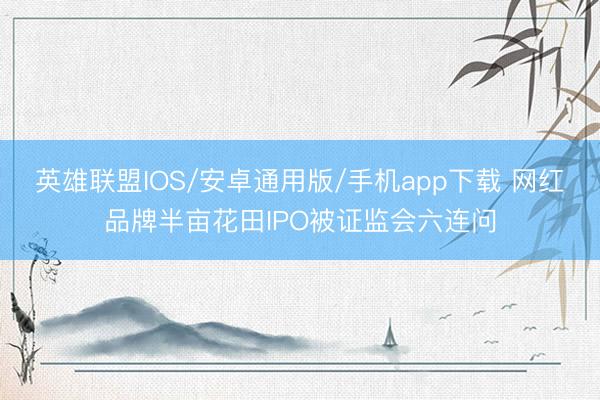 英雄联盟IOS/安卓通用版/手机app下载 网红品牌半亩花田IPO被证监会六连问
